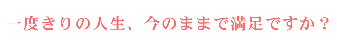 一度きりの人生、今のままで満足ですか？